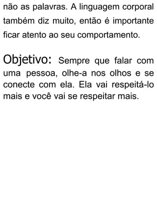 não as palavras. A linguagem corporal
também diz muito, então é importante
ficar atento ao seu comportamento.
Objetivo: Sempre que falar com
uma pessoa, olhe-a nos olhos e se
conecte com ela. Ela vai respeitá-lo
mais e você vai se respeitar mais.
 
