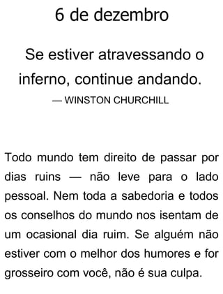6 de dezembro
Se estiver atravessando o
inferno, continue andando.
— WINSTON CHURCHILL
Todo mundo tem direito de passar por
dias ruins — não leve para o lado
pessoal. Nem toda a sabedoria e todos
os conselhos do mundo nos isentam de
um ocasional dia ruim. Se alguém não
estiver com o melhor dos humores e for
grosseiro com você, não é sua culpa.
 