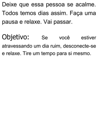Deixe que essa pessoa se acalme.
Todos temos dias assim. Faça uma
pausa e relaxe. Vai passar.
Objetivo: Se você estiver
atravessando um dia ruim, desconecte-se
e relaxe. Tire um tempo para si mesmo.
 
