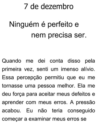 7 de dezembro
Ninguém é perfeito e
nem precisa ser.
Quando me dei conta disso pela
primeira vez, senti um imenso alívio.
Essa percepção permitiu que eu me
tornasse uma pessoa melhor. Ela me
deu força para aceitar meus defeitos e
aprender com meus erros. A pressão
acabou. Eu não teria conseguido
começar a examinar meus erros se
 