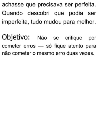achasse que precisava ser perfeita.
Quando descobri que podia ser
imperfeita, tudo mudou para melhor.
Objetivo: Não se critique por
cometer erros — só fique atento para
não cometer o mesmo erro duas vezes.
 
