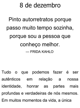 8 de dezembro
Pinto autorretratos porque
passo muito tempo sozinha,
porque sou a pessoa que
conheço melhor.
— FRIDA KAHLO
Tudo o que podemos fazer é ser
autênticos em relação a nossa
identidade, honrar as partes mais
profundas e verdadeiras de nós mesmos.
Em muitos momentos da vida, a única
 