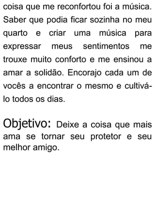 coisa que me reconfortou foi a música.
Saber que podia ficar sozinha no meu
quarto e criar uma música para
expressar meus sentimentos me
trouxe muito conforto e me ensinou a
amar a solidão. Encorajo cada um de
vocês a encontrar o mesmo e cultivá-
lo todos os dias.
Objetivo: Deixe a coisa que mais
ama se tornar seu protetor e seu
melhor amigo.
 