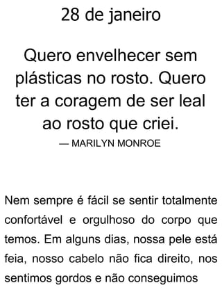 28 de janeiro
Quero envelhecer sem
plásticas no rosto. Quero
ter a coragem de ser leal
ao rosto que criei.
— MARILYN MONROE
Nem sempre é fácil se sentir totalmente
confortável e orgulhoso do corpo que
temos. Em alguns dias, nossa pele está
feia, nosso cabelo não fica direito, nos
sentimos gordos e não conseguimos
 