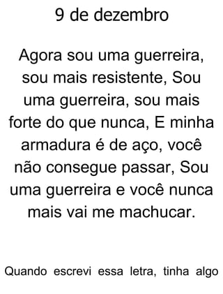 9 de dezembro
Agora sou uma guerreira,
sou mais resistente, Sou
uma guerreira, sou mais
forte do que nunca, E minha
armadura é de aço, você
não consegue passar, Sou
uma guerreira e você nunca
mais vai me machucar.
Quando escrevi essa letra, tinha algo
 