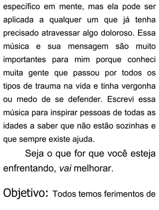 específico em mente, mas ela pode ser
aplicada a qualquer um que já tenha
precisado atravessar algo doloroso. Essa
música e sua mensagem são muito
importantes para mim porque conheci
muita gente que passou por todos os
tipos de trauma na vida e tinha vergonha
ou medo de se defender. Escrevi essa
música para inspirar pessoas de todas as
idades a saber que não estão sozinhas e
que sempre existe ajuda.
Seja o que for que você esteja
enfrentando, vai melhorar.
Objetivo: Todos temos ferimentos de
 