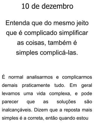 10 de dezembro
Entenda que do mesmo jeito
que é complicado simplificar
as coisas, também é
simples complicá-las.
É normal analisarmos e complicarmos
demais praticamente tudo. Em geral
levamos uma vida complexa, e pode
parecer que as soluções são
inalcançáveis. Dizem que a reposta mais
simples é a correta, então quando estou
 