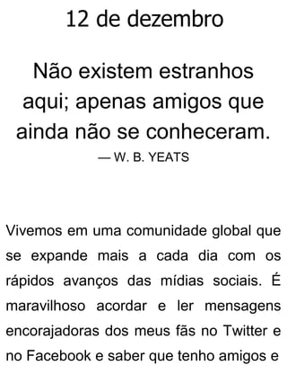 12 de dezembro
Não existem estranhos
aqui; apenas amigos que
ainda não se conheceram.
— W. B. YEATS
Vivemos em uma comunidade global que
se expande mais a cada dia com os
rápidos avanços das mídias sociais. É
maravilhoso acordar e ler mensagens
encorajadoras dos meus fãs no Twitter e
no Facebook e saber que tenho amigos e
 
