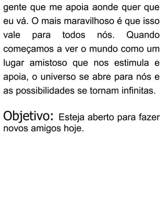 gente que me apoia aonde quer que
eu vá. O mais maravilhoso é que isso
vale para todos nós. Quando
começamos a ver o mundo como um
lugar amistoso que nos estimula e
apoia, o universo se abre para nós e
as possibilidades se tornam infinitas.
Objetivo: Esteja aberto para fazer
novos amigos hoje.
 