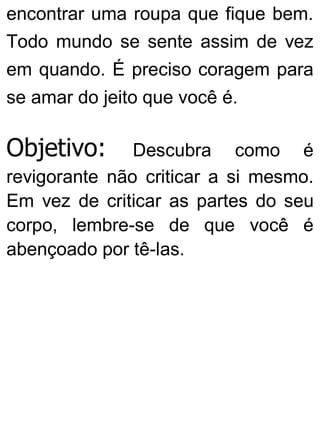 encontrar uma roupa que fique bem.
Todo mundo se sente assim de vez
em quando. É preciso coragem para
se amar do jeito que você é.
Objetivo: Descubra como é
revigorante não criticar a si mesmo.
Em vez de criticar as partes do seu
corpo, lembre-se de que você é
abençoado por tê-las.
 