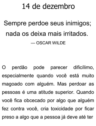 14 de dezembro
Sempre perdoe seus inimigos;
nada os deixa mais irritados.
— OSCAR WILDE
O perdão pode parecer dificílimo,
especialmente quando você está muito
magoado com alguém. Mas perdoar as
pessoas é uma atitude superior. Quando
você fica obcecado por algo que alguém
fez contra você, cria toxicidade por ficar
preso a algo que a pessoa já deve até ter
 
