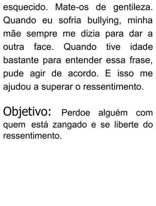 esquecido. Mate-os de gentileza.
Quando eu sofria bullying, minha
mãe sempre me dizia para dar a
outra face. Quando tive idade
bastante para entender essa frase,
pude agir de acordo. E isso me
ajudou a superar o ressentimento.
Objetivo: Perdoe alguém com
quem está zangado e se liberte do
ressentimento.
 