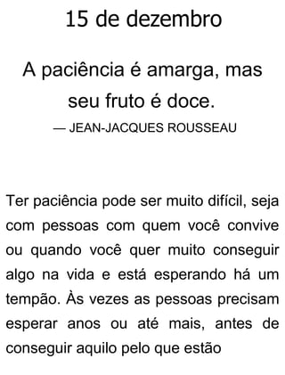 15 de dezembro
A paciência é amarga, mas
seu fruto é doce.
— JEAN-JACQUES ROUSSEAU
Ter paciência pode ser muito difícil, seja
com pessoas com quem você convive
ou quando você quer muito conseguir
algo na vida e está esperando há um
tempão. Às vezes as pessoas precisam
esperar anos ou até mais, antes de
conseguir aquilo pelo que estão
 