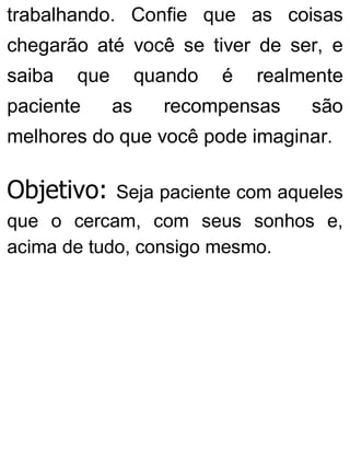 trabalhando. Confie que as coisas
chegarão até você se tiver de ser, e
saiba que quando é realmente
paciente as recompensas são
melhores do que você pode imaginar.
Objetivo: Seja paciente com aqueles
que o cercam, com seus sonhos e,
acima de tudo, consigo mesmo.
 