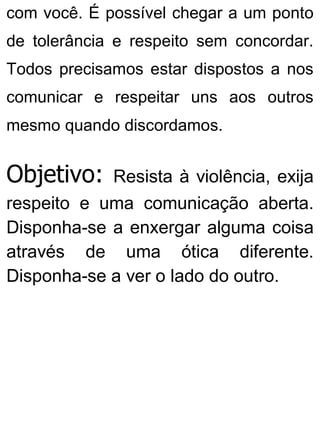 com você. É possível chegar a um ponto
de tolerância e respeito sem concordar.
Todos precisamos estar dispostos a nos
comunicar e respeitar uns aos outros
mesmo quando discordamos.
Objetivo: Resista à violência, exija
respeito e uma comunicação aberta.
Disponha-se a enxergar alguma coisa
através de uma ótica diferente.
Disponha-se a ver o lado do outro.
 