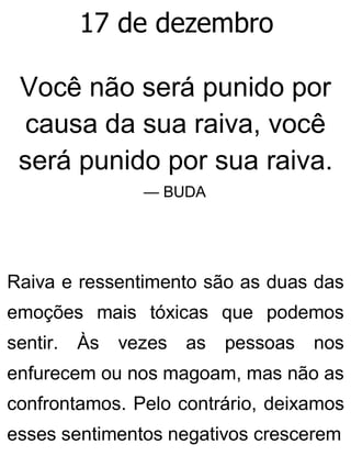 17 de dezembro
Você não será punido por
causa da sua raiva, você
será punido por sua raiva.
— BUDA
Raiva e ressentimento são as duas das
emoções mais tóxicas que podemos
sentir. Às vezes as pessoas nos
enfurecem ou nos magoam, mas não as
confrontamos. Pelo contrário, deixamos
esses sentimentos negativos crescerem
 