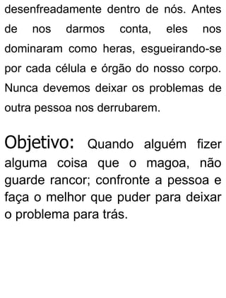 desenfreadamente dentro de nós. Antes
de nos darmos conta, eles nos
dominaram como heras, esgueirando-se
por cada célula e órgão do nosso corpo.
Nunca devemos deixar os problemas de
outra pessoa nos derrubarem.
Objetivo: Quando alguém fizer
alguma coisa que o magoa, não
guarde rancor; confronte a pessoa e
faça o melhor que puder para deixar
o problema para trás.
 