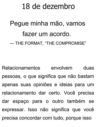 18 de dezembro
Pegue minha mão, vamos
fazer um acordo.
— THE FORMAT, “THE COMPROMISE”
Relacionamentos envolvem duas
pessoas, o que significa que não bastam
apenas suas opiniões e ideias para um
relacionamento dar certo. Você precisa
dar espaço para o outro também se
expressar. Isso não significa que você
precisa concordar com tudo, porque isso
 