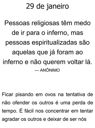 29 de janeiro
Pessoas religiosas têm medo
de ir para o inferno, mas
pessoas espiritualizadas são
aquelas que já foram ao
inferno e não querem voltar lá.
— ANÔNIMO
Ficar pisando em ovos na tentativa de
não ofender os outros é uma perda de
tempo. É fácil nos concentrar em tentar
agradar os outros e deixar de ser nós
 