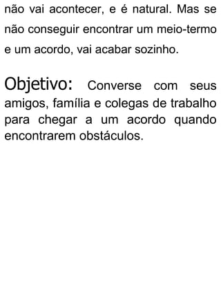 não vai acontecer, e é natural. Mas se
não conseguir encontrar um meio-termo
e um acordo, vai acabar sozinho.
Objetivo: Converse com seus
amigos, família e colegas de trabalho
para chegar a um acordo quando
encontrarem obstáculos.
 