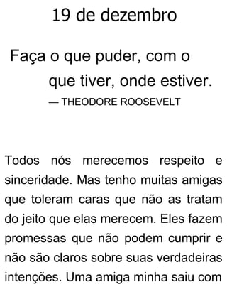 19 de dezembro
Faça o que puder, com o
que tiver, onde estiver.
— THEODORE ROOSEVELT
Todos nós merecemos respeito e
sinceridade. Mas tenho muitas amigas
que toleram caras que não as tratam
do jeito que elas merecem. Eles fazem
promessas que não podem cumprir e
não são claros sobre suas verdadeiras
intenções. Uma amiga minha saiu com
 