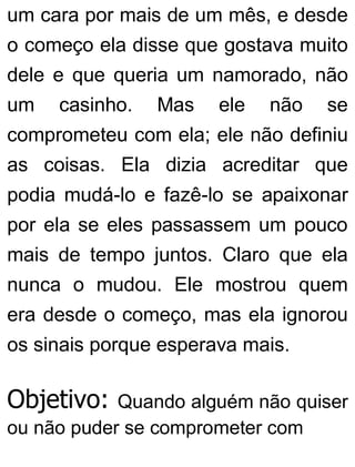 um cara por mais de um mês, e desde
o começo ela disse que gostava muito
dele e que queria um namorado, não
um casinho. Mas ele não se
comprometeu com ela; ele não definiu
as coisas. Ela dizia acreditar que
podia mudá-lo e fazê-lo se apaixonar
por ela se eles passassem um pouco
mais de tempo juntos. Claro que ela
nunca o mudou. Ele mostrou quem
era desde o começo, mas ela ignorou
os sinais porque esperava mais.
Objetivo: Quando alguém não quiser
ou não puder se comprometer com
 