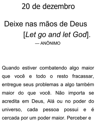 20 de dezembro
Deixe nas mãos de Deus
[Let go and let God].
— ANÔNIMO
Quando estiver combatendo algo maior
que você e todo o resto fracassar,
entregue seus problemas a algo também
maior do que você. Não importa se
acredita em Deus, Alá ou no poder do
universo, cada pessoa possui e é
cercada por um poder maior. Perceber e
 