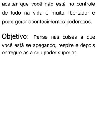 aceitar que você não está no controle
de tudo na vida é muito libertador e
pode gerar acontecimentos poderosos.
Objetivo: Pense nas coisas a que
você está se apegando, respire e depois
entregue-as a seu poder superior.
 