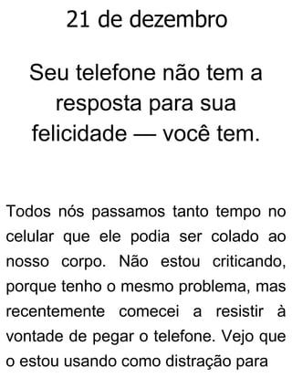 21 de dezembro
Seu telefone não tem a
resposta para sua
felicidade — você tem.
Todos nós passamos tanto tempo no
celular que ele podia ser colado ao
nosso corpo. Não estou criticando,
porque tenho o mesmo problema, mas
recentemente comecei a resistir à
vontade de pegar o telefone. Vejo que
o estou usando como distração para
 