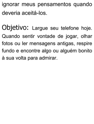 ignorar meus pensamentos quando
deveria aceitá-los.
Objetivo: Largue seu telefone hoje.
Quando sentir vontade de jogar, olhar
fotos ou ler mensagens antigas, respire
fundo e encontre algo ou alguém bonito
à sua volta para admirar.
 
