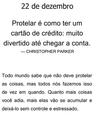 22 de dezembro
Protelar é como ter um
cartão de crédito: muito
divertido até chegar a conta.
— CHRISTOPHER PARKER
Todo mundo sabe que não deve protelar
as coisas, mas todos nós fazemos isso
de vez em quando. Quanto mais coisas
você adia, mais elas vão se acumular e
deixá-lo sem controle e estressado.
 