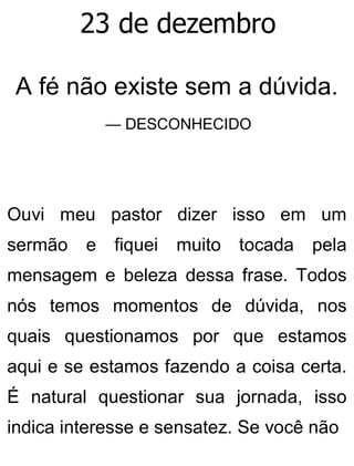 23 de dezembro
A fé não existe sem a dúvida.
— DESCONHECIDO
Ouvi meu pastor dizer isso em um
sermão e fiquei muito tocada pela
mensagem e beleza dessa frase. Todos
nós temos momentos de dúvida, nos
quais questionamos por que estamos
aqui e se estamos fazendo a coisa certa.
É natural questionar sua jornada, isso
indica interesse e sensatez. Se você não
 