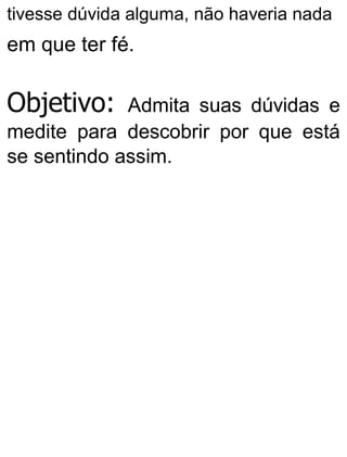 tivesse dúvida alguma, não haveria nada
em que ter fé.
Objetivo: Admita suas dúvidas e
medite para descobrir por que está
se sentindo assim.
 