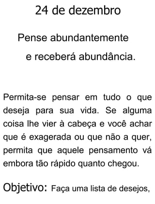 24 de dezembro
Pense abundantemente
e receberá abundância.
Permita-se pensar em tudo o que
deseja para sua vida. Se alguma
coisa lhe vier à cabeça e você achar
que é exagerada ou que não a quer,
permita que aquele pensamento vá
embora tão rápido quanto chegou.
Objetivo: Faça uma lista de desejos,
 