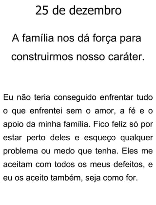 25 de dezembro
A família nos dá força para
construirmos nosso caráter.
Eu não teria conseguido enfrentar tudo
o que enfrentei sem o amor, a fé e o
apoio da minha família. Fico feliz só por
estar perto deles e esqueço qualquer
problema ou medo que tenha. Eles me
aceitam com todos os meus defeitos, e
eu os aceito também, seja como for.
 