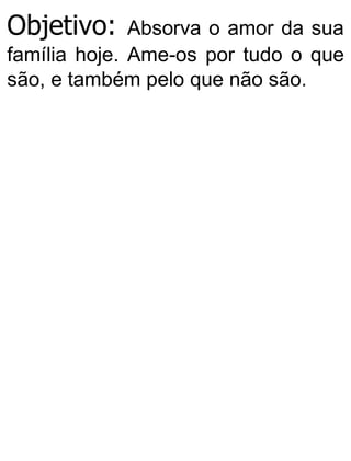 Objetivo: Absorva o amor da sua
família hoje. Ame-os por tudo o que
são, e também pelo que não são.
 