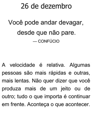 26 de dezembro
Você pode andar devagar,
desde que não pare.
— CONFÚCIO
A velocidade é relativa. Algumas
pessoas são mais rápidas e outras,
mais lentas. Não quer dizer que você
produza mais de um jeito ou de
outro; tudo o que importa é continuar
em frente. Aconteça o que acontecer.
 