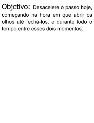Objetivo: Desacelere o passo hoje,
começando na hora em que abrir os
olhos até fechá-los, e durante todo o
tempo entre esses dois momentos.
 