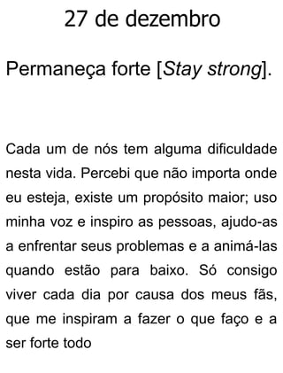 27 de dezembro
Permaneça forte [Stay strong].
Cada um de nós tem alguma dificuldade
nesta vida. Percebi que não importa onde
eu esteja, existe um propósito maior; uso
minha voz e inspiro as pessoas, ajudo-as
a enfrentar seus problemas e a animá-las
quando estão para baixo. Só consigo
viver cada dia por causa dos meus fãs,
que me inspiram a fazer o que faço e a
ser forte todo
 
