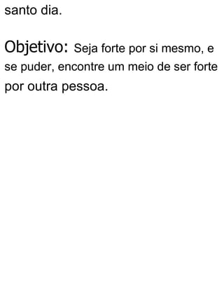 santo dia.
Objetivo: Seja forte por si mesmo, e
se puder, encontre um meio de ser forte
por outra pessoa.
 