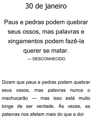 30 de janeiro
Paus e pedras podem quebrar
seus ossos, mas palavras e
xingamentos podem fazê-la
querer se matar.
— DESCONHECIDO
Dizem que paus e pedras podem quebrar
seus ossos, mas palavras nunca o
machucarão — mas isso está muito
longe de ser verdade. Às vezes, as
palavras nos afetam mais do que a dor
 