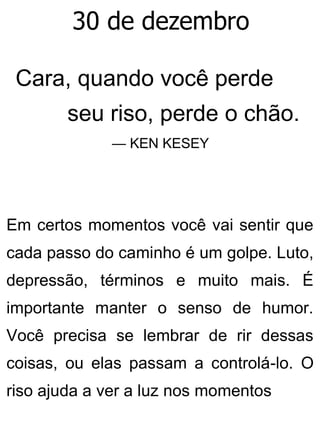 30 de dezembro
Cara, quando você perde
seu riso, perde o chão.
— KEN KESEY
Em certos momentos você vai sentir que
cada passo do caminho é um golpe. Luto,
depressão, términos e muito mais. É
importante manter o senso de humor.
Você precisa se lembrar de rir dessas
coisas, ou elas passam a controlá-lo. O
riso ajuda a ver a luz nos momentos
 