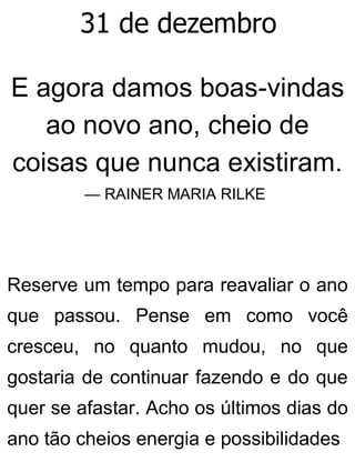 31 de dezembro
E agora damos boas-vindas
ao novo ano, cheio de
coisas que nunca existiram.
— RAINER MARIA RILKE
Reserve um tempo para reavaliar o ano
que passou. Pense em como você
cresceu, no quanto mudou, no que
gostaria de continuar fazendo e do que
quer se afastar. Acho os últimos dias do
ano tão cheios energia e possibilidades
 
