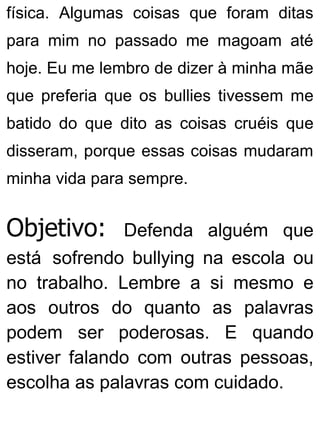 física. Algumas coisas que foram ditas
para mim no passado me magoam até
hoje. Eu me lembro de dizer à minha mãe
que preferia que os bullies tivessem me
batido do que dito as coisas cruéis que
disseram, porque essas coisas mudaram
minha vida para sempre.
Objetivo: Defenda alguém que
está sofrendo bullying na escola ou
no trabalho. Lembre a si mesmo e
aos outros do quanto as palavras
podem ser poderosas. E quando
estiver falando com outras pessoas,
escolha as palavras com cuidado.
 