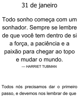 31 de janeiro
Todo sonho começa com um
sonhador. Sempre se lembre
de que você tem dentro de si
a força, a paciência e a
paixão para chegar ao topo
e mudar o mundo.
— HARRIET TUBMAN
Todos nós precisamos dar o primeiro
passo, e devemos nos lembrar de que
 