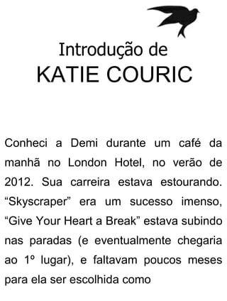 Introdução de
KATIE COURIC
Conheci a Demi durante um café da
manhã no London Hotel, no verão de
2012. Sua carreira estava estourando.
“Skyscraper” era um sucesso imenso,
“Give Your Heart a Break” estava subindo
nas paradas (e eventualmente chegaria
ao 1º lugar), e faltavam poucos meses
para ela ser escolhida como
 
