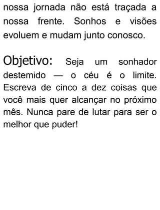 nossa jornada não está traçada a
nossa frente. Sonhos e visões
evoluem e mudam junto conosco.
Objetivo: Seja um sonhador
destemido — o céu é o limite.
Escreva de cinco a dez coisas que
você mais quer alcançar no próximo
mês. Nunca pare de lutar para ser o
melhor que puder!
 