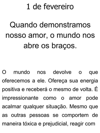 1 de fevereiro
Quando demonstramos
nosso amor, o mundo nos
abre os braços.
O mundo nos devolve o que
oferecemos a ele. Ofereça sua energia
positiva e receberá o mesmo de volta. É
impressionante como o amor pode
acalmar qualquer situação. Mesmo que
as outras pessoas se comportem de
maneira tóxica e prejudicial, reagir com
 