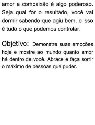 amor e compaixão é algo poderoso.
Seja qual for o resultado, você vai
dormir sabendo que agiu bem, e isso
é tudo o que podemos controlar.
Objetivo: Demonstre suas emoções
hoje e mostre ao mundo quanto amor
há dentro de você. Abrace e faça sorrir
o máximo de pessoas que puder.
 