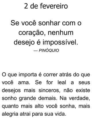 2 de fevereiro
Se você sonhar com o
coração, nenhum
desejo é impossível.
— PINÓQUIO
O que importa é correr atrás do que
você ama. Se for leal a seus
desejos mais sinceros, não existe
sonho grande demais. Na verdade,
quanto mais alto você sonha, mais
alegria atrai para sua vida.
 